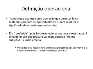 Definição operacional
• Aquela que expressa uma operação que deve ser feita,
matematicamente ou conceitualmente, para se obter o
significado de uma determinada coisa.
• É a *preferida*, pois favorece maiores avanços e resultados. É
uma definição que procura ser mais objetiva (menos
subjetiva!) e mais precisa.
• Velocidade é a razão entre a distância percorrida por um móvel e o
intervalo de tempo transcorrido nesse percurso.
 
