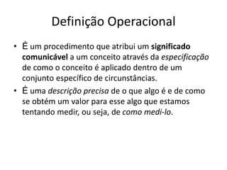 Definição Operacional
• É um procedimento que atribui um significado
comunicável a um conceito através da especificação
de como o conceito é aplicado dentro de um
conjunto específico de circunstâncias.
• É uma descrição precisa de o que algo é e de como
se obtém um valor para esse algo que estamos
tentando medir, ou seja, de como medi-lo.
 