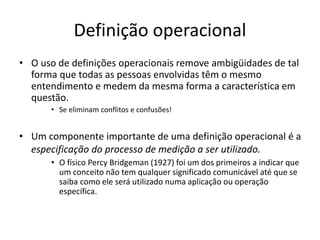 Definição operacional
• O uso de definições operacionais remove ambigüidades de tal
forma que todas as pessoas envolvidas têm o mesmo
entendimento e medem da mesma forma a característica em
questão.
• Se eliminam conflitos e confusões!
• Um componente importante de uma definição operacional é a
especificação do processo de medição a ser utilizado.
• O físico Percy Bridgeman (1927) foi um dos primeiros a indicar que
um conceito não tem qualquer significado comunicável até que se
saiba como ele será utilizado numa aplicação ou operação
específica.
 
