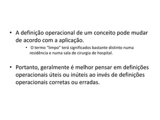 • A definição operacional de um conceito pode mudar
de acordo com a aplicação.
• O termo “limpo” terá significados bastante distinto numa
residência e numa sala de cirurgia de hospital.
• Portanto, geralmente é melhor pensar em definições
operacionais úteis ou inúteis ao invés de definições
operacionais corretas ou erradas.
 