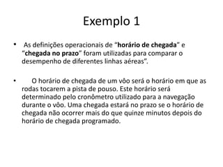 Exemplo 1
• As definições operacionais de “horário de chegada” e
“chegada no prazo” foram utilizadas para comparar o
desempenho de diferentes linhas aéreas”.
• O horário de chegada de um vôo será o horário em que as
rodas tocarem a pista de pouso. Este horário será
determinado pelo cronômetro utilizado para a navegação
durante o vôo. Uma chegada estará no prazo se o horário de
chegada não ocorrer mais do que quinze minutos depois do
horário de chegada programado.
 