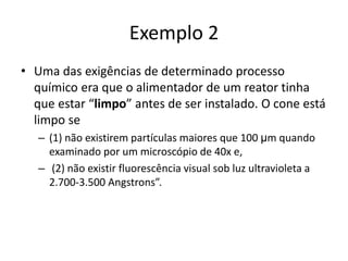 Exemplo 2
• Uma das exigências de determinado processo
químico era que o alimentador de um reator tinha
que estar “limpo” antes de ser instalado. O cone está
limpo se
– (1) não existirem partículas maiores que 100 μm quando
examinado por um microscópio de 40x e,
– (2) não existir fluorescência visual sob luz ultravioleta a
2.700-3.500 Angstrons”.
 