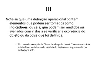!!!
Note-se que uma definição operacional contém
elementos que podem ser tomados como
indicadores, ou seja, que podem ser medidos ou
avaliados com vistas a se verificar a ocorrência do
objeto ou da coisa que foi definida.
• No caso do exemplo de “hora de chegada do vôo” será necessário
estabelecer o sistema de medida do instante em que a roda do
avião toca solo.
 