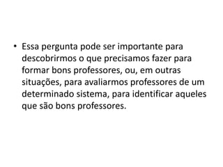 • Essa pergunta pode ser importante para
descobrirmos o que precisamos fazer para
formar bons professores, ou, em outras
situações, para avaliarmos professores de um
determinado sistema, para identificar aqueles
que são bons professores.
 