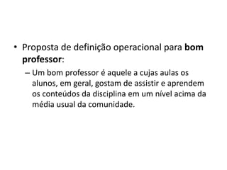 • Proposta de definição operacional para bom
professor:
– Um bom professor é aquele a cujas aulas os
alunos, em geral, gostam de assistir e aprendem
os conteúdos da disciplina em um nível acima da
média usual da comunidade.
 