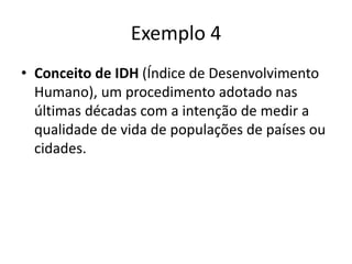 Exemplo 4
• Conceito de IDH (Índice de Desenvolvimento
Humano), um procedimento adotado nas
últimas décadas com a intenção de medir a
qualidade de vida de populações de países ou
cidades.
 