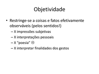 Objetividade
• Restringe-se a coisas e fatos efetivamente
observáveis (pelos sentidos!)
– X impressões subjetivas
– X interpretações pessoais
– X “poesia” 
– X interpretar finalidades dos gestos
 