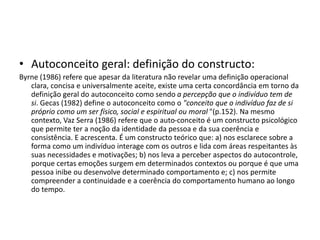 • Autoconceito geral: definição do constructo:
Byrne (1986) refere que apesar da literatura não revelar uma definição operacional
clara, concisa e universalmente aceite, existe uma certa concordância em torno da
definição geral do autoconceito como sendo a percepção que o indivíduo tem de
si. Gecas (1982) define o autoconceito como o "conceito que o indivíduo faz de si
próprio como um ser físico, social e espiritual ou moral "(p.152). Na mesmo
contexto, Vaz Serra (1986) refere que o auto-conceito é um constructo psicológico
que permite ter a noção da identidade da pessoa e da sua coerência e
consistência. E acrescenta. É um constructo teórico que: a) nos esclarece sobre a
forma como um indivíduo interage com os outros e lida com áreas respeitantes às
suas necessidades e motivações; b) nos leva a perceber aspectos do autocontrole,
porque certas emoções surgem em determinados contextos ou porque é que uma
pessoa inibe ou desenvolve determinado comportamento e; c) nos permite
compreender a continuidade e a coerência do comportamento humano ao longo
do tempo.
 