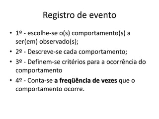 Registro de evento
• 1º - escolhe-se o(s) comportamento(s) a
ser(em) observado(s);
• 2º - Descreve-se cada comportamento;
• 3º - Definem-se critérios para a ocorrência do
comportamento
• 4º - Conta-se a freqüência de vezes que o
comportamento ocorre.
 
