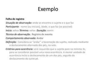 Exemplo
Folha de registro
Situação de observação: onde se encontra o sujeito e o que faz
Participante: nome (ou iniciais), idade, o que faz (se possível)
Início: xxhxx Término: xxhxx Duração: xxmin
Técnica de observação: Registro de evento
Comportamento observado: Andar
Definição: Considera-se “andar” a locomoção do sujeito, realizada mediante
o deslocamento alternado dos pés, no solo.
Critérios para ocorrência: será requerido que o sujeito pare no mínimo 3s,
para se considerar possível uma nova ocorrência. A menor unidade de
ocorrência inclui o deslocamento de um dos pés, seguido do
deslocamento do outro pé.
 