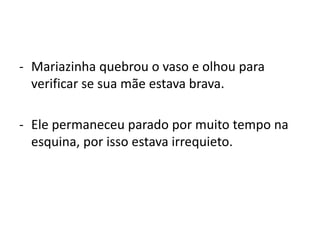 - Mariazinha quebrou o vaso e olhou para
verificar se sua mãe estava brava.
- Ele permaneceu parado por muito tempo na
esquina, por isso estava irrequieto.
 