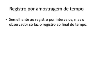 Registro por amostragem de tempo
• Semelhante ao registro por intervalos, mas o
observador só faz o registro ao final do tempo.
 