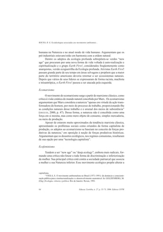 ROCHA, R. G. Ecoideologias associadas aos movimentos ambientais...
Educar, Curitiba, n. 27, p. 55-73, 2006. Editora UFPR64
humana na Natureza e no atual modo de vida humano. Argumentam que os
pré-industriais estavam/estão em harmonia com a ordem natural.
Dentre os adeptos da ecologia profunda sobrepõem-se verdes “new
age” que procuram por uma nova forma de vida voltada à auto-realização e
espiritualização e o grupo Earth First!, considerados freqüentemente como
anarquistas, versão ecoguerrilha da Ecologia profunda. Ativistas Earth First!
passam grande parte de seu tempo em áreas selvagens e propõem que a maior
parte do território americano deveria retornar a ser ecossistemas naturais.
Depois que vários de seus líderes se expressaram de forma racista, machista
e misantrôpica, o Earth First! passou a ser atacada pela esquerda.
Ecomarxismo
O movimento do ecomarxismo surge a partir do marxismo clássico, como
crítica à visão estática do mundo natural concebida por Marx. Os ecomarxistas
argumentam que Marx considera a natureza “apenas em virtude da ação trans-
formadora do homem, por meio do processo de trabalho, proporcionando-lhe
as condições naturais desse trabalho e o arsenal dos meios de subsistência”
(DIEGUES, 2000, p. 47). Dessa forma, a natureza não é concebida como uma
força em si mesma, mas como mero objeto de consumo, simples mercadoria,
ou meio de produção.
Apesar de estarem muito aproximados da tendência marxista clássica,
apresentando os problemas sociais como oriundos da forma capitalista de
produção, os adeptos ao ecomarxismo se baseiam no conceito de forças pro-
dutivas da natureza,3
em oposição à noção de forças produtivas históricas.
Argumentam que os desastres ecológicos, nos regimes comunistas, resultaram
de sua opção por uma “tecnologia capitalista”.
Ecofeminismo
Tendem a ser “new age” ou “deep ecology”, embora mais radicais, for-
mando uma crítica não-linear a toda forma de discriminação e inferiorização
da mulher. Sua principal crítica está contra a sociedade patriarcal que associa
a mulher a sua Natureza inferior. Esse movimento ecológico propõe alterar a
capitalistas.
4
VIOLA, E. O movimento ambientalista no Brasil (1971-1991): da denúncia e conscienti-
zação pública para a institucionalização e o desenvolvimento sustentável. In: GOLDENBERG, M.
(Org.) Ecologia, ciência e política. Rio de Janeiro: Revan, 1992.
 