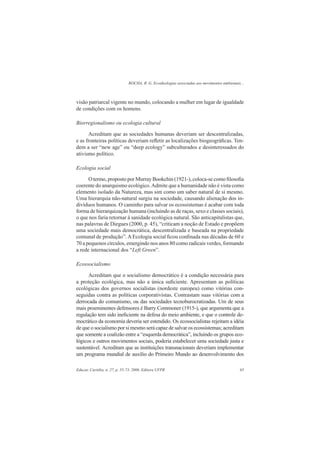 ROCHA, R. G. Ecoideologias associadas aos movimentos ambientais...
Educar, Curitiba, n. 27, p. 55-73, 2006. Editora UFPR 65
visão patriarcal vigente no mundo, colocando a mulher em lugar de igualdade
de condições com os homens.
Biorregionalismo ou ecologia cultural
Acreditam que as sociedades humanas deveriam ser descentralizadas,
e as fronteiras políticas deveriam reﬂetir as localizações biogeográﬁcas. Ten-
dem a ser “new age” ou “deep ecology” subculturados e desinteressados do
ativismo político.
Ecologia social
Otermo, proposto por Murray Bookchin (1921-), coloca-se como ﬁlosoﬁa
coerente do anarquismo ecológico.Admite que a humanidade não é vista como
elemento isolado da Natureza, mas sim como um saber natural de si mesmo.
Uma hierarquia não-natural surgiu na sociedade, causando alienação dos in-
divíduos humanos. O caminho para salvar os ecossistemas é acabar com toda
forma de hierarquização humana (incluindo as de raças, sexo e classes sociais),
o que nos faria retornar à sanidade ecológica natural. São anticapitalistas que,
nas palavras de Diegues (2000, p. 45), “criticam a noção de Estado e propõem
uma sociedade mais democrática, descentralizada e baseada na propriedade
comunal de produção”. A Ecologia social ﬁcou conﬁnada nas décadas de 60 e
70 a pequenos círculos, emergindo nos anos 80 como radicais verdes, formando
a rede internacional dos “Left Green”.
Ecossocialismo
Acreditam que o socialismo democrático é a condição necessária para
a proteção ecológica, mas não a única suﬁciente. Apresentam as políticas
ecológicas dos governos socialistas (nordeste europeu) como vitórias con-
seguidas contra as políticas corporativistas. Contrastam suas vitórias com a
derrocada do comunismo, ou das sociedades tecnoburocratizadas. Um de seus
mais proeminentes defensores é Barry Commoner (1915-), que argumenta que a
regulação tem sido ineﬁciente na defesa do meio ambiente, e que o controle de-
mocrático da economia deveria ser estendido. Os ecossocialistas rejeitam a idéia
de que o socialismo por si mesmo será capaz de salvar os ecossistemas; acreditam
que somente a coalizão entre a “esquerda democrática”, incluindo os grupos eco-
lógicos e outros movimentos sociais, poderia estabelecer uma sociedade justa e
sustentável. Acreditam que as instituições transnacionais deveriam implementar
um programa mundial de auxílio do Primeiro Mundo ao desenvolvimento dos
 