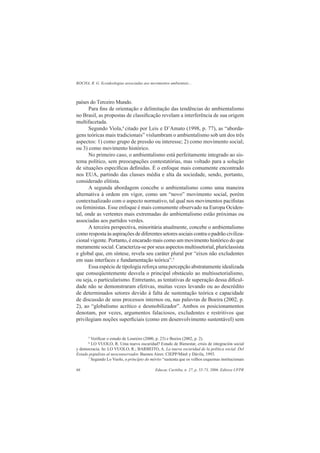 ROCHA, R. G. Ecoideologias associadas aos movimentos ambientais...
Educar, Curitiba, n. 27, p. 55-73, 2006. Editora UFPR66
países do Terceiro Mundo.
Para ﬁns de orientação e delimitação das tendências do ambientalismo
no Brasil, as propostas de classiﬁcação revelam a interferência de sua origem
multifacetada.
Segundo Viola,4
citado por Leis e D’Amato (1998, p. 77), as “aborda-
gens teóricas mais tradicionais” vislumbram o ambientalismo sob um dos três
aspectos: 1) como grupo de pressão ou interesse; 2) como movimento social;
ou 3) como movimento histórico.
No primeiro caso, o ambientalismo está perfeitamente integrado ao sis-
tema político, sem preocupações contestatórias, mas voltado para a solução
de situações especíﬁcas deﬁnidas. É o enfoque mais comumente encontrado
nos EUA, partindo das classes média e alta da sociedade, sendo, portanto,
considerado elitista.
A segunda abordagem concebe o ambientalismo como uma maneira
alternativa à ordem em vigor, como um “novo” movimento social, porém
contextualizado com o aspecto normativo, tal qual nos movimentos paciﬁstas
ou feministas. Esse enfoque é mais comumente observado na Europa Ociden-
tal, onde as vertentes mais extremadas do ambientalismo estão próximas ou
associadas aos partidos verdes.
A terceira perspectiva, minoritária atualmente, concebe o ambientalismo
como resposta às aspirações de diferentes setores sociais contra o padrão civiliza-
cional vigente. Portanto, é encarado mais como um movimento histórico do que
meramente social. Caracteriza-se por seus aspectos multissetorial, pluriclassista
e global que, em síntese, revela seu caráter plural por “eixos não excludentes
em suas interfaces e fundamentação teórica”.5
Essa espécie de tipologia reforça uma percepção abstratamente idealizada
que conseqüentemente desvela o principal obstáculo ao multissetorialismo,
ou seja, o particularismo. Entretanto, as tentativas de superação dessa diﬁcul-
dade não se demonstraram efetivas, muitas vezes levando ou ao descrédito
de determinados setores devido à falta de sustentação teórica e capacidade
de discussão de seus processos internos ou, nas palavras de Boeira (2002, p.
2), ao “globalismo acrítico e desmobilizador”. Ambos os posicionamentos
denotam, por vezes, argumentos falaciosos, excludentes e restritivos que
privilegiam noções superﬁciais (como em desenvolvimento sustentável) sem
5
Veriﬁcar o estudo de Loureiro (2000, p. 23) e Boeira (2002, p. 2).
6
LO VUOLO, R. Uma nueva oscuridad? Estado de Bienestar, crisis de integración social
y democracia. In: LO VUOLO, R.; BARBEITO, A. La nueva oscuridad de la política social. Del
Estado populista al neoconservador. Buenos Aires: CIEPP/Minõ y Dávila, 1993.
7
Segundo Lo Vuolo, o princípio do mérito “sustenta que os velhos esquemas institucionais
 