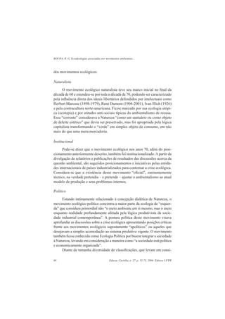 ROCHA, R. G. Ecoideologias associadas aos movimentos ambientais...
Educar, Curitiba, n. 27, p. 55-73, 2006. Editora UFPR68
dos movimentos ecológicos:
Naturalista
O movimento ecológico naturalista teve seu marco inicial no ﬁnal da
década de 60 e estendeu-se por toda a década de 70, podendo ser caracterizado
pela inﬂuência direta dos ideais libertários defendidos por intelectuais como
Herbert Marcuse (1898-1979), Rene Dumont (1904-2001), Ivan Illich (1926)
e pela contracultura norte-americana. Ficou marcado por sua ecologia utópi-
ca (ecotopia) e por atitudes anti-sociais típicas do ambientalismo de recusa.
Essa “corrente” considerava a Natureza “como um santuário ou como objeto
de deleite estético” que devia ser preservado, mas foi apropriada pela lógica
capitalista transformando o “verde” em simples objeto de consumo, em não
mais do que uma mera mercadoria.
Institucional
Pode-se dizer que o movimento ecológico nos anos 70, além do posi-
cionamento anteriormente descrito, também foi institucionalizado.Apartir da
divulgação de relatórios e publicações de resultados das discussões acerca da
questão ambiental, são sugeridos posicionamentos e iniciativas pelas entida-
des internacionais de países industrializados para contornar a crise ecológica.
Considera-se que a existência desse movimento “oﬁcial”, eminentemente
técnico, na verdade pretendia – e pretende – ajustar o ambientalismo ao atual
modelo de produção e seus problemas internos.
Político
Estando intimamente relacionado à concepção dialética de Natureza, o
movimento ecológico político concentra a maior parte da ecologia de “esquer-
da” que considera primordial não “o meio ambiente em si mesmo, mas o meio
enquanto realidade profundamente afetada pela lógica produtivista da socie-
dade industrial contemporânea”. A postura política desse movimento visava
aprofundar as discussões sobre a crise ecológica apresentando posições críticas
frente aos movimentos ecológicos supostamente “apolíticos” ou aqueles que
desejavam a simples acomodação ao sistema produtivo vigente. O movimento
também ﬁcou conhecido como Ecologia Política por buscar integrar a sociedade
à Natureza, levando em consideração a maneira como “a sociedade está política
e economicamente organizada”.
Diante de tamanha diversidade de classiﬁcações, que levam em consi-
 