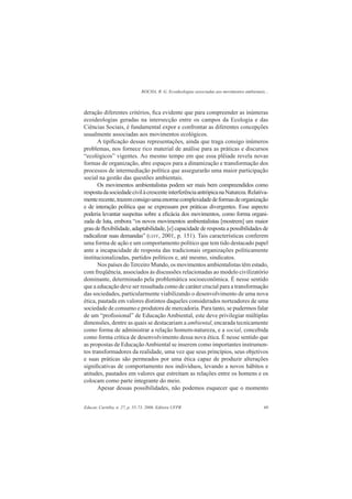ROCHA, R. G. Ecoideologias associadas aos movimentos ambientais...
Educar, Curitiba, n. 27, p. 55-73, 2006. Editora UFPR 69
deração diferentes critérios, ﬁca evidente que para compreender as inúmeras
ecoideologias geradas na intersecção entre os campos da Ecologia e das
Ciências Sociais, é fundamental expor e confrontar as diferentes concepções
usualmente associadas aos movimentos ecológicos.
A tipiﬁcação dessas representações, ainda que traga consigo inúmeros
problemas, nos fornece rico material de análise para as práticas e discursos
“ecológicos” vigentes. Ao mesmo tempo em que essa plêiade revela novas
formas de organização, abre espaços para a dinamização e transformação dos
processos de intermediação política que assegurarão uma maior participação
social na gestão das questões ambientais.
Os movimentos ambientalistas podem ser mais bem compreendidos como
respostadasociedadecivilàcrescenteinterferênciaantrópicanaNatureza.Relativa-
menterecente,trazemconsigoumaenormecomplexidadedeformasdeorganização
e de interação política que se expressam por práticas divergentes. Esse aspecto
poderia levantar suspeitas sobre a eﬁcácia dos movimentos, como forma organi-
zada de luta, embora “os novos movimentos ambientalistas [mostrem] um maior
grau de ﬂexibilidade, adaptabilidade, [e] capacidade de resposta a possibilidades de
radicalizar suas demandas” (LEFF, 2001, p. 151). Tais características conferem
uma forma de ação e um comportamento político que tem tido destacado papel
ante a incapacidade de resposta das tradicionais organizações politicamente
institucionalizadas, partidos políticos e, até mesmo, sindicatos.
Nos países doTerceiro Mundo, os movimentos ambientalistas têm estado,
com freqüência, associados às discussões relacionadas ao modelo civilizatório
dominante, determinado pela problemática socioeconômica. É nesse sentido
que a educação deve ser ressaltada como de caráter crucial para a transformação
das sociedades, particularmente viabilizando o desenvolvimento de uma nova
ética, pautada em valores distintos daqueles considerados norteadores de uma
sociedade de consumo e produtora de mercadoria. Para tanto, se pudermos falar
de um “proﬁssional” de Educação Ambiental, este deve privilegiar múltiplas
dimensões, dentre as quais se destacariam a ambiental, encarada tecnicamente
como forma de administrar a relação homem-natureza, e a social, concebida
como forma crítica de desenvolvimento dessa nova ética. É nesse sentido que
as propostas de EducaçãoAmbiental se inserem como importantes instrumen-
tos transformadores da realidade, uma vez que seus princípios, seus objetivos
e suas práticas são permeados por uma ética capaz de produzir alterações
signiﬁcativas de comportamento nos indivíduos, levando a novos hábitos e
atitudes, pautados em valores que estreitam as relações entre os homens e os
colocam como parte integrante do meio.
Apesar dessas possibilidades, não podemos esquecer que o momento
 