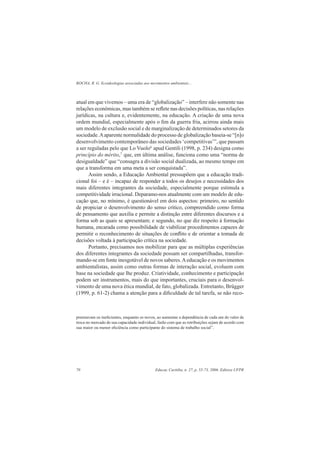ROCHA, R. G. Ecoideologias associadas aos movimentos ambientais...
Educar, Curitiba, n. 27, p. 55-73, 2006. Editora UFPR70
atual em que vivemos – uma era de “globalização” – interfere não somente nas
relações econômicas, mas também se reﬂete nas decisões políticas, nas relações
jurídicas, na cultura e, evidentemente, na educação. A criação de uma nova
ordem mundial, especialmente após o ﬁm da guerra fria, acirrou ainda mais
um modelo de exclusão social e de marginalização de determinados setores da
sociedade.Aaparente normalidade do processo de globalização baseia-se “[n]o
desenvolvimento contemporâneo das sociedades ‘competitivas’”, que passam
a ser reguladas pelo que Lo Vuolo6
apud Gentili (1998, p. 234) designa como
princípio do mérito,7
que, em última análise, funciona como uma “norma de
desigualdade” que “consagra a divisão social dualizada, ao mesmo tempo em
que a transforma em uma meta a ser conquistada”.
Assim sendo, a Educação Ambiental pressupõem que a educação tradi-
cional foi – e é – incapaz de responder a todos os desejos e necessidades dos
mais diferentes integrantes da sociedade, especialmente porque estimula a
competitividade irracional. Deparamo-nos atualmente com um modelo de edu-
cação que, no mínimo, é questionável em dois aspectos: primeiro, no sentido
de propiciar o desenvolvimento do senso crítico, compreendido como forma
de pensamento que auxilia e permite a distinção entre diferentes discursos e a
forma sob as quais se apresentam; e segundo, no que diz respeito à formação
humana, encarada como possibilidade de viabilizar procedimentos capazes de
permitir o reconhecimento de situações de conﬂito e de orientar a tomada de
decisões voltada à participação crítica na sociedade.
Portanto, precisamos nos mobilizar para que as múltiplas experiências
dos diferentes integrantes da sociedade possam ser compartilhadas, transfor-
mando-se em fonte inesgotável de novos saberes.Aeducação e os movimentos
ambientalistas, assim como outras formas de interação social, evoluem com
base na sociedade que lhe produz. Criatividade, conhecimento e participação
podem ser instrumentos, mais do que importantes, cruciais para o desenvol-
vimento de uma nova ética mundial, de fato, globalizada. Entretanto, Brügger
(1999, p. 61-2) chama a atenção para a diﬁculdade de tal tarefa, se não reco-
premiavam os ineﬁcientes, enquanto os novos, ao aumentar a dependência de cada um do valor de
troca no mercado de sua capacidade individual, farão com que as retribuições sejam de acordo com
sua maior ou menor eﬁciência como participante do sistema de trabalho social”.
 