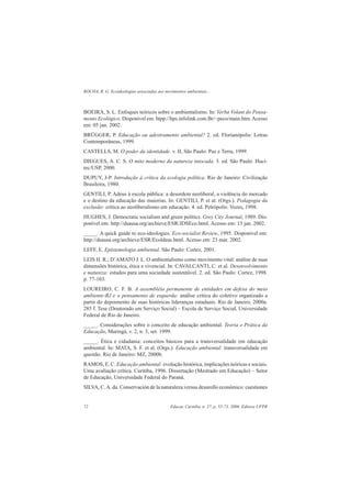 ROCHA, R. G. Ecoideologias associadas aos movimentos ambientais...
Educar, Curitiba, n. 27, p. 55-73, 2006. Editora UFPR72
BOEIRA, S. L. Enfoques teóricos sobre o ambientalismo. In: Verba Volant do Pensa-
mento Ecológico. Disponível em: htpp://hps.infolink.com.Br/~peco/main.htm.Acesso
em: 05 jan. 2002.
BRÜGGER, P. Educação ou adestramento ambiental? 2. ed. Florianópolis: Letras
Contemporâneas, 1999.
CASTELLS, M. O poder da identidade. v. II, São Paulo: Paz e Terra, 1999.
DIEGUES, A. C. S. O mito moderno da natureza intocada. 3. ed. São Paulo: Huci-
tec/USP, 2000.
DUPUY, J-P. Introdução à crítica da ecologia política. Rio de Janeiro: Civilização
Brasileira, 1980.
GENTILI, P. Adeus à escola pública: a desordem neoliberal, a violência do mercado
e o destino da educação das maiorias. In: GENTILI, P. et al. (Orgs.). Pedagogia da
exclusão: crítica ao neoliberalismo em educação. 4. ed. Petrópolis: Vozes, 1998.
HUGHES, J. Democratic socialism and green politics. Grey City Journal, 1989. Dis-
ponível em: http://dsausa.org/archieve/ESR/JDSEco.html. Acesso em: 15 jan. 2002.
_____. A quick guide to eco-ideologies. Eco-socialist Review, 1995. Disponível em:
http://dsausa.org/archieve/ESR/Ecoldeas.html. Acesso em: 23 mar. 2002.
LEFF, E. Epistemologia ambiental. São Paulo: Cortez, 2001.
LEIS H. R.; D’AMATO J. L. O ambientalismo como movimento vital: análise de suas
dimensões histórica, ética e vivencial. In: CAVALCANTI, C. et al. Desenvolvimento
e natureza: estudos para uma sociedade sustentável. 2. ed. São Paulo: Cortez, 1998.
p. 77-103.
LOUREIRO, C. F. B. A assembléia permanente de entidades em defesa do meio
ambiente-RJ e o pensamento de esquerda: análise crítica do coletivo organizado a
partir do depoimento de suas históricas lideranças estaduais. Rio de Janeiro, 2000a.
285 f. Tese (Doutorado em Serviço Social) – Escola de Serviço Social, Universidade
Federal de Rio de Janeiro.
_____. Considerações sobre o conceito de educação ambiental. Teoria e Prática da
Educação, Maringá, v. 2, n. 3, set. 1999.
_____. Ética e cidadania: conceitos básicos para a transversalidade em educação
ambiental. In: MATA, S. F. et al. (Orgs.). Educação ambiental: transversalidade em
questão. Rio de Janeiro: MZ, 2000b.
RAMOS, E. C. Educação ambiental: evolução histórica, implicações teóricas e sociais.
Uma avaliação crítica. Curitiba, 1996. Dissertação (Mestrado em Educação) – Setor
de Educação, Universidade Federal do Paraná.
SILVA, C.A. da. Conservación de la naturaleza versus desarollo económico: cuestiones
 