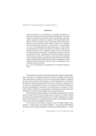 ROCHA, R. G. Ecoideologias associadas aos movimentos ambientais...
Educar, Curitiba, n. 27, p. 55-73, 2006. Editora UFPR56
ABSTRACT
Different approaches on development raise multiple possibilities of
interaction of the natural and social ﬁelds, intermediated by the human
subjectivity. Therefore, the characterization of eco-ideologies, often asso-
ciated to ecologic movements, may supply us with important data for the
analysis of the environmental issues. In attempting to discuss the relatio-
nal aspects of the taxonomic studies effective at present, we considered
both the origin and the interaction of certain ﬁelds - or eco-ideologies
- as a way of comprehending the organizational process of the national
environmentalist movements. From the 90’s, the inﬂuence of the environ-
mentalist movements in the worldwide scenario is clear, most specially
in the political and economic ﬁelds, creating impact situations in cultural
and institutional values. Although most of the environmental issues are
bound to last, the study of the variations on those movements might help
us assessing their changing potential by exposing dimensions and conﬂicts
capable of organizing new cultural identities. Such considerations, far from
being presented as of hegemonic character, seek to contributing to a more
consistent ecological criticism.
Key-words: eco-ideologies; environmentalism; environmental education;
ethics.
Um dos primeiros aspectos relevantes acerca das origens do ambientalis-
mo é o fato de ter se estruturado a partir do interesse de alguns elementos das
elites americanas ou européias. Para esses, a procura por melhores condições
de vida, a preservação da vida selvagem e a vida numa perspectiva “ecológica”
de busca por uma harmonização entre o homem e a Natureza, transformou-se
em motivos justiﬁcados para, muitas vezes, transferirem enormes fortunas em
prol da causa ambiental. Associados a essa aristocracia, um grupo de “ecolo-
gistas” políticos dedicou-se à organização e estruturação do corpo teórico que
acabaria por evoluir em uma tradição às causas pela Natureza.
Idéias preservacionistas podem ser encontradas em documentos oﬁciais
desde o século XVII, sem que, contudo, possa ser possível se referir a noção
de movimento (especialmente do ponto de vista social). Entretanto, esse corpo
teórico permaneceu por um longo período restrito a determinados círculos
sociais, mais como uma tendência intelectual.
Foi ao ﬁnal dos anos 60 que, em países como os Estados Unidos e Ale-
manha e, de forma geral, na Europa Ocidental, o “movimento ambientalista
de massas, entre as classes populares e com base na opinião pública, (...) então
 