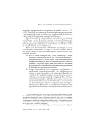ROCHA, R. G. Ecoideologias associadas aos movimentos ambientais...
Educar, Curitiba, n. 27, p. 55-73, 2006. Editora UFPR 57
se espalhou rapidamente para os quatro cantos do mundo” (CASTELLS, 1999,
p. 154). Partindo de movimentos paciﬁstas, antinucleares e de contracultura,
o ambientalismo de recusa1
se iniciava com uma diversidade de defensores,
o que explicaria historicamente, seu caráter multifacetado.
Partindo de múltiplas representações, o ambientalismo possui interna-
mente lacunas e pontos de conﬂito entre seus promotores. Entretanto, tais
aspectos estão mais freqüentemente relacionados a sua operacionalização
(tática, linguagem, prioridades) do que em relação aos seus princípios (defesa
do ambiente atrelada aos valores humanos).
Sendo assim, para compreender a inﬂuência das ecoideologias associadas
aos movimentos ambientalistas no campo da Educação Ambiental, destaca-
mos algumas premissas que se encontram dispersas em seus discursos e que
sustentam sua crítica:
1) Relação estreita e ambígua com a ciência e a tecnologia – Muitas
instituições ambientalistas contam com cientistas que assessoram a
tomada de decisões. Ao mesmo tempo, existe uma enorme descon-
ﬁança na possibilidade de desenvolvimento contínuo dos benefícios
gerados por essa ciência.Assim, ora se aproximado, ora se afastando
do campo cientíﬁco, o ambientalismo revela um caráter contraditório
de dependência e descrença epistemológica;
2) Luta por uma redeﬁnição histórico-social em termos de espaço – A
transformação estrutural das sociedades e seu realinhamento com
base em novos princípios éticos está entre as prioridades dos am-
bientalistas. Na era da informação, inúmeras interações sociais se
estabelecem sem obrigatoriedade de contigüidade física (televisão,
internet, telecomunicações) deﬁnindo a maior parte dos processos do-
minantes de poder, riqueza e informação. Contudo, tais mecanismos
não são suﬁcientes para suplantar as experiências que privilegiam a
interação social. Ao contrário, os ambientalistas estabelecem estra-
tégias locais que estimulam a participação e envolvimento pessoal
1
O termo foi utilizado no início do movimento ambientalista para expressar uma forma de
ver o mundo em que não se acreditava ser possível viver ecologicamente na sociedade industrial.
Isto implicava distanciamento político e, até mesmo, isolamento social – vida em comunidades
alternativas – de seus integrantes que não acreditavam que fosse possível eliminar o individualismo,
a competividade e o produtivismo no interior das sociedades capitalistas. O ambientalismo de recusa
foi considerado uma visão ingênua, romântica e pouco viável, já que as comunidades alternativas
não são solução para o conjunto da humanidade.
2
Cada subsistema tem sua forma própria de poder.Assim, na economia, a estrutura de poder
 
