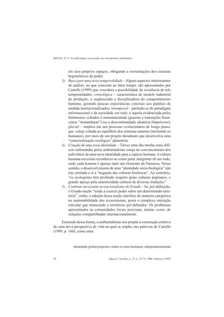 ROCHA, R. G. Ecoideologias associadas aos movimentos ambientais...
Educar, Curitiba, n. 27, p. 55-73, 2006. Editora UFPR58
em seus próprios espaços, obrigando a reorientações dos sistemas
hegemônicos de poder.
3) Busca por uma nova temporalidade –Alguns aspectos interessantes
de análise, no que concerne ao fator tempo, são apresentados por
Castells (1999) que considera a possibilidade de existência de três
temporalidades: cronológica – característica do modelo industrial
de produção; é seqüenciada e disciplinadora do comportamento
humano, gerando poucas experiências externas aos padrões de
medida institucionalizados; intemporal – partindo-se do paradigma
informacional e da sociedade em rede; é aquela evidenciada pelos
fenômenos voltados à instantaneidade (guerras e transações ﬁnan-
ceiras “instantâneas”) ou a descontinuidade aleatória (hipertexto);
glacial – implica em um processo evolucionário de longo prazo,
que esteja voltada ao equilíbrio dos sistemas naturais (incluindo os
humanos), por meio de um projeto duradouro que desenvolva uma
“conscientização ecológica” planetária.
4) Criação de uma nova identidade – Talvez uma das tarefas mais difí-
ceis enfrentadas pelos ambientalistas esteja no convencimento dos
indivíduos de uma nova identidade para a espécie humana.Acultura
humana necessita reconhecer-se como parte integrante de um todo,
onde cada homem é apenas mais um elemento da Natureza. Nesse
sentido, o desenvolvimento de uma “identidade sócio-biológica” não
traz atrelada a si a “negação das culturas históricas”. Ao contrário,
“os ecologistas têm profundo respeito pelas culturas populares, e
grande apreço pela autenticidade cultural de diversas tradições”.
5) Combate incessante ao nacionalismo do Estado – Se, por deﬁnição,
o Estado-nação “tende a exercer poder sobre um determinado terri-
tório”, então, a adoção dessa noção interfere de maneira categórica
na sustentabilidade dos ecossistemas, posta a complexa interação
reticular que transcende a territórios pré-deﬁnidos. Os problemas
apresentados às comunidades locais precisam, muitas vezes, de
soluções compartilhadas internacionalmente.
Encarado dessa forma, o ambientalismo nos propõe a construção coletiva
de uma nova perspectiva de vida na qual se impõe, nas palavras de Castells
(1999, p. 160), como uma:
identidade global proposta a todos os seres humanos, independentemente
 