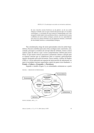 ROCHA, R. G. Ecoideologias associadas aos movimentos ambientais...
Educar, Curitiba, n. 27, p. 55-73, 2006. Editora UFPR 59
de seus vínculos sociais históricos ou de gênero, ou de seu credo
religioso. Contudo, uma vez que a maioria das pessoas não vive no plano
cosmológico, e a aceitação de nossa natureza compartilhada com a dos
mosquitos ainda impõe certos problemas táticos, a questão decisiva para
a inﬂuência da nova cultura ecológica consiste em sua capacidade de
unir traços de culturas distintas em um hipertexto humano, constituído
de diversidade histórica e comunalidade biológica.
Tais considerações, longe de serem apresentadas como de caráter hege-
mônico, buscam contribuir para uma crítica ecológica mais consistente, sem,
contudo, pressupor a existência de um tipo ideal de militante. Somos a única
espécie capaz de antever o que o nosso comportamento viabiliza para nosso
futuro. O que muitos teóricos procuram é justamente chamar a atenção para
as relações estreitas que se estabelecem entre os sistemas, particularmente
aqueles alcançados pela ação do homem. Nesse sentido, a análise de Hughes
(1989, p. 1-4) nos apresenta um esquema de interconexões de subsistemas, no
qual as sociedades estariam organizadas a partir de quatro eixos fundantes: o
Estado, a Cultura, a Economia e o Parentesco.
Segundo o modelo (Figura 1), as comunidades estruturam-se a partir
FIGURA 1 – ORIGEM DE ECOIDEOLOGIAS
FONTE: HUGHES, 1989, p. 1-4
 