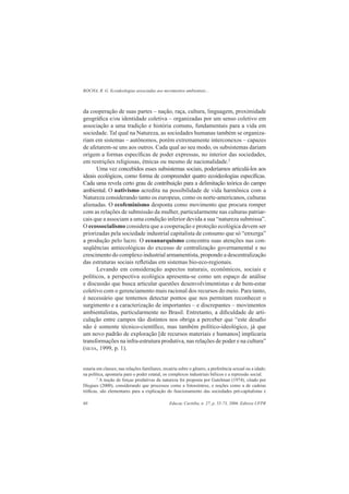 ROCHA, R. G. Ecoideologias associadas aos movimentos ambientais...
Educar, Curitiba, n. 27, p. 55-73, 2006. Editora UFPR60
da cooperação de suas partes – nação, raça, cultura, linguagem, proximidade
geográﬁca e/ou identidade coletiva – organizadas por um senso coletivo em
associação a uma tradição e história comuns, fundamentais para a vida em
sociedade. Tal qual na Natureza, as sociedades humanas também se organiza-
riam em sistemas – autônomos, porém extremamente interconexos – capazes
de afetarem-se uns aos outros. Cada qual ao seu modo, os subsistemas dariam
origem a formas especíﬁcas de poder expressas, no interior das sociedades,
em restrições religiosas, étnicas ou mesmo de nacionalidade.2
Uma vez concebidos esses subsistemas sociais, poderíamos articulá-los aos
ideais ecológicos, como forma de compreender quatro ecoideologias especíﬁcas.
Cada uma revela certo grau de contribuição para a delimitação teórica do campo
ambiental. O nativismo acredita na possibilidade de vida harmônica com a
Natureza considerando tanto os europeus, como os norte-americanos, culturas
alienadas. O ecofeminismo desponta como movimento que procura romper
com as relações de submissão da mulher, particularmente nas culturas patriar-
cais que a associam a uma condição inferior devida a sua “natureza submissa”.
O ecossocialismo considera que a cooperação e proteção ecológica devem ser
priorizadas pela sociedade industrial capitalista de consumo que só “enxerga”
a produção pelo lucro. O ecoanarquismo concentra suas atenções nas con-
seqüências antiecológicas do excesso de centralização governamental e no
crescimento do complexo industrial armamentista, propondo a descentralização
das estruturas sociais reﬂetidas em sistemas bio-eco-regionais.
Levando em consideração aspectos naturais, econômicos, sociais e
políticos, a perspectiva ecológica apresenta-se como um espaço de análise
e discussão que busca articular questões desenvolvimentistas e de bem-estar
coletivo com o gerenciamento mais racional dos recursos do meio. Para tanto,
é necessário que tentemos detectar pontos que nos permitam reconhecer o
surgimento e a caracterização de importantes – e discrepantes – movimentos
ambientalistas, particularmente no Brasil. Entretanto, a diﬁculdade de arti-
culação entre campos tão distintos nos obriga a perceber que “este desaﬁo
não é somente técnico-cientíﬁco, mas também político-ideológico, já que
um novo padrão de exploração [de recursos materiais e humanos] implicaria
transformações na infra-estrutura produtiva, nas relações de poder e na cultura”
(SILVA, 1999, p. 1).
estaria em classes; nas relações familiares, recairia sobre o gênero, a preferência sexual ou a idade;
na política, apontaria para o poder estatal, os complexos industriais bélicos e a repressão social.
3
A noção de forças produtivas da natureza foi proposta por Gutelman (1974), citado por
Diegues (2000), considerando que processos como a fotossíntese, e noções como a de cadeias
tróﬁcas, são elementares para a explicação do funcionamento das sociedades pré-capitalistas e
 