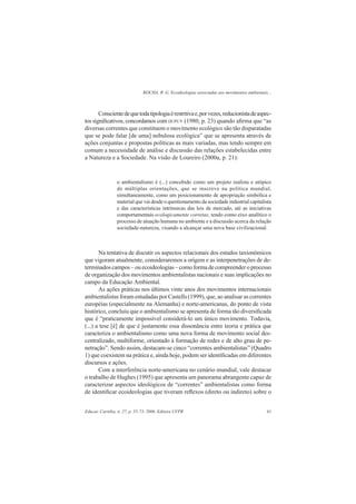 ROCHA, R. G. Ecoideologias associadas aos movimentos ambientais...
Educar, Curitiba, n. 27, p. 55-73, 2006. Editora UFPR 61
Conscientedequetodatipologiaérestritivae,porvezes,reducionistadeaspec-
tos signiﬁcativos, concordamos com DUPUY (1980, p. 23) quando aﬁrma que “as
diversas correntes que constituem o movimento ecológico são tão disparatadas
que se pode falar [de uma] nebulosa ecológica” que se apresenta através de
ações conjuntas e propostas políticas as mais variadas, mas tendo sempre em
comum a necessidade de análise e discussão das relações estabelecidas entre
a Natureza e a Sociedade. Na visão de Loureiro (2000a, p. 21):
o ambientalismo é (...) concebido como um projeto realista e utópico
de múltiplas orientações, que se inscreve na política mundial,
simultaneamente, como um posicionamento de apropriação simbólica e
material que vai desde o questionamento da sociedade industrial capitalista
e das características intrínsecas das leis de mercado, até as iniciativas
comportamentais ecologicamente corretas, tendo como eixo analítico o
processo de atuação humana no ambiente e a discussão acerca da relação
sociedade-natureza, visando a alcançar uma nova base civilizacional.
Na tentativa de discutir os aspectos relacionais dos estudos taxionômicos
que vigoram atualmente, consideraremos a origem e as interpenetrações de de-
terminados campos – ou ecoideologias – como forma de compreender o processo
de organização dos movimentos ambientalistas nacionais e suas implicações no
campo da Educação Ambiental.
As ações práticas nos últimos vinte anos dos movimentos internacionais
ambientalistas foram estudadas por Castells (1999), que, ao analisar as correntes
européias (especialmente na Alemanha) e norte-americanas, do ponto de vista
histórico, concluiu que o ambientalismo se apresenta de forma tão diversiﬁcada
que é “praticamente impossível considerá-lo um único movimento. Todavia,
(...) a tese [é] de que é justamente essa dissonância entre teoria e prática que
caracteriza o ambientalismo como uma nova forma de movimento social des-
centralizado, multiforme, orientado à formação de redes e de alto grau de pe-
netração”. Sendo assim, destacam-se cinco “correntes ambientalistas” (Quadro
1) que coexistem na prática e, ainda hoje, podem ser identiﬁcadas em diferentes
discursos e ações.
Com a interferência norte-americana no cenário mundial, vale destacar
o trabalho de Hughes (1995) que apresenta um panorama abrangente capaz de
caracterizar aspectos ideológicos de “correntes” ambientalistas como forma
de identiﬁcar ecoideologias que tiveram reﬂexos (direto ou indireto) sobre o
 