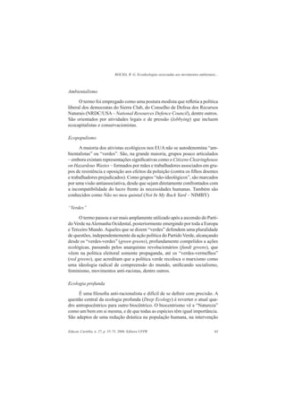ROCHA, R. G. Ecoideologias associadas aos movimentos ambientais...
Educar, Curitiba, n. 27, p. 55-73, 2006. Editora UFPR 63
Ambientalismo
O termo foi empregado como uma postura modista que reﬂetia a política
liberal dos democratas do Sierra Club, do Conselho de Defesa dos Recursos
Naturais (NRDC/USA– National Resources Defence Council), dentre outros.
São orientados por atividades legais e de pressão (lobbying) que incluem
ecocapitalistas e conservacionistas.
Ecopopulismo
A maioria dos ativistas ecológicos nos EUA não se autodenomina “am-
bientalistas” ou “verdes”. São, na grande maioria, grupos pouco articulados
– embora existam representações signiﬁcativas como o Citizens Clearinghouse
on Hazardous Wastes – formados por mães e trabalhadores associados em gru-
pos de resistência e oposição aos efeitos da poluição (contra os ﬁlhos doentes
e trabalhadores prejudicados). Como grupos “não-ideológicos”, são marcados
por uma visão antiassociativa, desde que sejam diretamente confrontados com
a incompatibilidade do lucro frente às necessidades humanas. Também são
conhecidos como Não no meu quintal (Not In My Back Yard – NIMBY)
“Verdes”
O termo passou a ser mais amplamente utilizado após a ascensão do Parti-
do Verde naAlemanha Ocidental, posteriormente emergindo por toda a Europa
e Terceiro Mundo. Aqueles que se dizem “verdes” defendem uma pluralidade
de questões, independentemente da ação política do Partido Verde, alcançando
desde os “verdes-verdes” (green greens), profundamente compelidos a ações
ecológicas, passando pelos anarquistas revolucionários (fundi greens), que
vêem na política eleitoral somente propaganda, até os “verdes-vermelhos”
(red greens), que acreditam que a política verde recoloca o marxismo como
uma ideologia radical de compreensão do mundo, uniﬁcando socialismo,
feminismo, movimentos anti-racistas, dentre outros.
Ecologia profunda
É uma ﬁlosoﬁa anti-racionalista e difícil de se deﬁnir com precisão. A
questão central da ecologia profunda (Deep Ecology) é reverter o atual qua-
dro antropocêntrico para outro biocêntrico. O biocentrismo vê a “Natureza”
como um bem em si mesma, e de que todas as espécies têm igual importância.
São adeptos de uma redução drástica na população humana, na intervenção
 