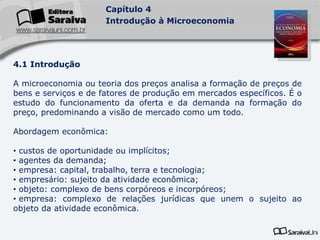 Capítulo 4
Introdução à Microeconomia
4.1 Introdução
A microeconomia ou teoria dos preços analisa a formação de preços de
bens e serviços e de fatores de produção em mercados específicos. É o
estudo do funcionamento da oferta e da demanda na formação do
preço, predominando a visão de mercado como um todo.
Abordagem econômica:
• custos de oportunidade ou implícitos;
• agentes da demanda;
• empresa: capital, trabalho, terra e tecnologia;
• empresário: sujeito da atividade econômica;
• objeto: complexo de bens corpóreos e incorpóreos;
• empresa: complexo de relações jurídicas que unem o sujeito ao
objeto da atividade econômica.
 