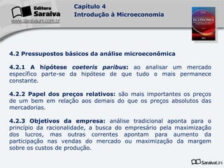 Capítulo 4
Introdução à Microeconomia
4.2 Pressupostos básicos da análise microeconômica
4.2.1 A hipótese coeteris paribus: ao analisar um mercado
específico parte-se da hipótese de que tudo o mais permanece
constante.
4.2.2 Papel dos preços relativos: são mais importantes os preços
de um bem em relação aos demais do que os preços absolutos das
mercadorias.
4.2.3 Objetivos da empresa: análise tradicional aponta para o
princípio da racionalidade, a busca do empresário pela maximização
dos lucros, mas outras correntes apontam para aumento da
participação nas vendas do mercado ou maximização da margem
sobre os custos de produção.
 