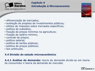 Capítulo 4
Introdução à Microeconomia
• diferenciação de mercados;
• avaliação de projetos de investimentos públicos;
• efeitos de impostos sobre mercados específicos;
• política de subsídios;
• fixação de preços mínimos na agricultura;
• fixação do salário mínimo;
• controle de preços;
• política salarial;
• política de tarifas públicas;
• política de preços públicos;
• leis antitruste.
4.4 Divisão do estudo microeconômico
4.4.1 Análise da demanda: teoria da demanda divide-se em teoria
do consumidor e teoria da demanda de mercado.
 