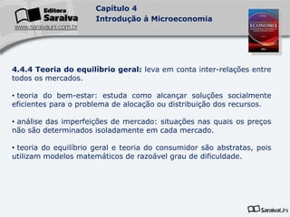 Capítulo 4
Introdução à Microeconomia
4.4.4 Teoria do equilíbrio geral: leva em conta inter-relações entre
todos os mercados.
• teoria do bem-estar: estuda como alcançar soluções socialmente
eficientes para o problema de alocação ou distribuição dos recursos.
• análise das imperfeições de mercado: situações nas quais os preços
não são determinados isoladamente em cada mercado.
• teoria do equilíbrio geral e teoria do consumidor são abstratas, pois
utilizam modelos matemáticos de razoável grau de dificuldade.
 