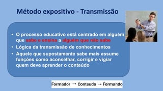Método expositivo - Transmissão
• O processo educativo está centrado em alguém
que sabe e ensina a alguém que não sabe
• Lógica da transmissão de conhecimentos
• Aquele que supostamente sabe mais assume
funções como aconselhar, corrigir e vigiar
quem deve aprender o conteúdo
 