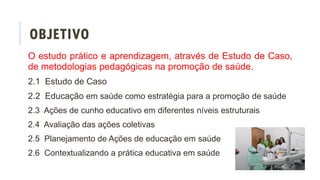 OBJETIVO
O estudo prático e aprendizagem, através de Estudo de Caso,
de metodologias pedagógicas na promoção de saúde.
2.1 Estudo de Caso
2.2 Educação em saúde como estratégia para a promoção de saúde
2.3 Ações de cunho educativo em diferentes níveis estruturais
2.4 Avaliação das ações coletivas
2.5 Planejamento de Ações de educação em saúde
2.6 Contextualizando a prática educativa em saúde
 