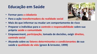 Educação em Saúde
• Formar para a cidadania
• Para a ação transformadora da realidade social
• Mais do que informar ou mudar um comportamento de risco
• Preparar o indivíduo para o controle e responsabilidade sobre sua
própria saúde e comunidade
• Empowerment, participação, tomada de decisões, exigir direitos,
controle social
• Atuando sobre os fatores determinantes e condicionantes de sua
saúde e qualidade de vida (green & krreuter, 1999)
 
