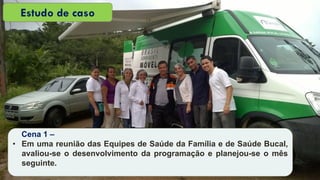 Cena 1 –
• Em uma reunião das Equipes de Saúde da Família e de Saúde Bucal,
avaliou-se o desenvolvimento da programação e planejou-se o mês
seguinte.
Estudo de caso
 