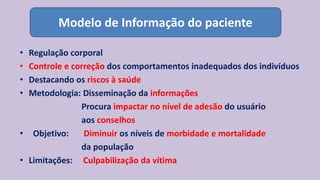 • Regulação corporal
• Controle e correção dos comportamentos inadequados dos indivíduos
• Destacando os riscos à saúde
• Metodologia: Disseminação da informações
Procura impactar no nível de adesão do usuário
aos conselhos
• Objetivo: Diminuir os níveis de morbidade e mortalidade
da população
• Limitações: Culpabilização da vítima
Modelo de Informação do paciente
 