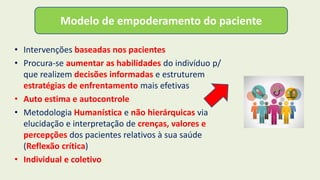 • Intervenções baseadas nos pacientes
• Procura-se aumentar as habilidades do indivíduo p/
que realizem decisões informadas e estruturem
estratégias de enfrentamento mais efetivas
• Auto estima e autocontrole
• Metodologia Humanística e não hierárquicas via
elucidação e interpretação de crenças, valores e
percepções dos pacientes relativos à sua saúde
(Reflexão crítica)
• Individual e coletivo
Modelo de empoderamento do paciente
 