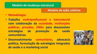 • Metodologia:
• Trabalho multriprofissional e intersetorial
com colaboração da sociedade, instituições
públicas, privadas, ONGs para desenvolver
estratégias de promoção de saúde
comunitárias
• Desenvolvimento comunitário, advocacia
política, formulação de estratégias integradas
de saúde e o marketing social
Modelo de mudança estrutural
Modelo de ação coletiva
 