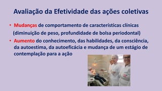 Avaliação da Efetividade das ações coletivas
• Mudanças de comportamento de características clínicas
(diminuição de peso, profundidade de bolsa periodontal)
• Aumento do conhecimento, das habilidades, da consciência,
da autoestima, da autoeficácia e mudança de um estágio de
contemplação para a ação
 