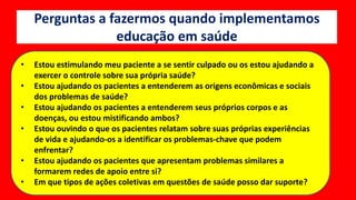 Perguntas a fazermos quando implementamos
educação em saúde
• Estou estimulando meu paciente a se sentir culpado ou os estou ajudando a
exercer o controle sobre sua própria saúde?
• Estou ajudando os pacientes a entenderem as origens econômicas e sociais
dos problemas de saúde?
• Estou ajudando os pacientes a entenderem seus próprios corpos e as
doenças, ou estou mistificando ambos?
• Estou ouvindo o que os pacientes relatam sobre suas próprias experiências
de vida e ajudando-os a identificar os problemas-chave que podem
enfrentar?
• Estou ajudando os pacientes que apresentam problemas similares a
formarem redes de apoio entre si?
• Em que tipos de ações coletivas em questões de saúde posso dar suporte?
 