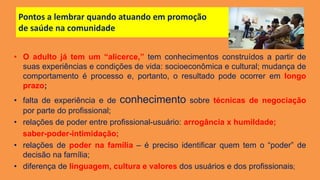 Pontos a lembrar quando atuando em promoção
de saúde na comunidade
• O adulto já tem um “alicerce,” tem conhecimentos construídos a partir de
suas experiências e condições de vida: socioeconômica e cultural; mudança de
comportamento é processo e, portanto, o resultado pode ocorrer em longo
prazo;
• falta de experiência e de conhecimento sobre técnicas de negociação
por parte do profissional;
• relações de poder entre profissional-usuário: arrogância x humildade;
saber-poder-intimidação;
• relações de poder na família – é preciso identificar quem tem o “poder” de
decisão na família;
• diferença de linguagem, cultura e valores dos usuários e dos profissionais;
 