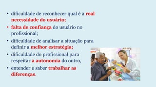 • dificuldade de reconhecer qual é a real
necessidade do usuário;
• falta de confiança do usuário no
profissional;
• dificuldade de analisar a situação para
definir a melhor estratégia;
• dificuldade do profissional para
respeitar a autonomia do outro,
• entender e saber trabalhar as
diferenças.
 