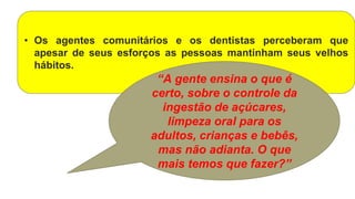• Os agentes comunitários e os dentistas perceberam que
apesar de seus esforços as pessoas mantinham seus velhos
hábitos.
“A gente ensina o que é
certo, sobre o controle da
ingestão de açúcares,
limpeza oral para os
adultos, crianças e bebês,
mas não adianta. O que
mais temos que fazer?”
 