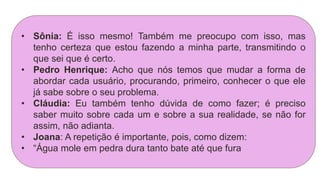 • Sônia: É isso mesmo! Também me preocupo com isso, mas
tenho certeza que estou fazendo a minha parte, transmitindo o
que sei que é certo.
• Pedro Henrique: Acho que nós temos que mudar a forma de
abordar cada usuário, procurando, primeiro, conhecer o que ele
já sabe sobre o seu problema.
• Cláudia: Eu também tenho dúvida de como fazer; é preciso
saber muito sobre cada um e sobre a sua realidade, se não for
assim, não adianta.
• Joana: A repetição é importante, pois, como dizem:
• “Água mole em pedra dura tanto bate até que fura
 