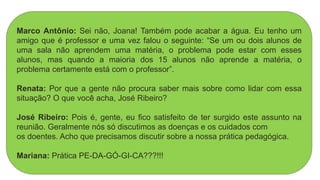 Marco Antônio: Sei não, Joana! Também pode acabar a água. Eu tenho um
amigo que é professor e uma vez falou o seguinte: “Se um ou dois alunos de
uma sala não aprendem uma matéria, o problema pode estar com esses
alunos, mas quando a maioria dos 15 alunos não aprende a matéria, o
problema certamente está com o professor”.
Renata: Por que a gente não procura saber mais sobre como lidar com essa
situação? O que você acha, José Ribeiro?
José Ribeiro: Pois é, gente, eu fico satisfeito de ter surgido este assunto na
reunião. Geralmente nós só discutimos as doenças e os cuidados com
os doentes. Acho que precisamos discutir sobre a nossa prática pedagógica.
Mariana: Prática PE-DA-GÓ-GI-CA???!!!
 