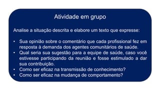 Atividade em grupo
Analise a situação descrita e elabore um texto que expresse:
• Sua opinião sobre o comentário que cada profissional fez em
resposta à demanda dos agentes comunitários de saúde.
• Qual seria sua sugestão para a equipe de saúde, caso você
estivesse participando da reunião e fosse estimulado a dar
sua contribuição.
• Como ser eficaz na transmissão de conhecimento?
• Como ser eficaz na mudança de comportamento?
 