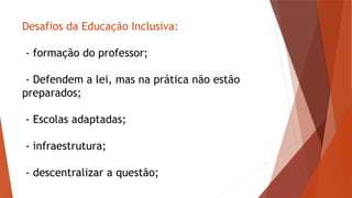 Desafios da Educação Inclusiva:
- formação do professor;
- Defendem a lei, mas na prática não estão
preparados;
- Escolas adaptadas;
- infraestrutura;
- descentralizar a questão;
 